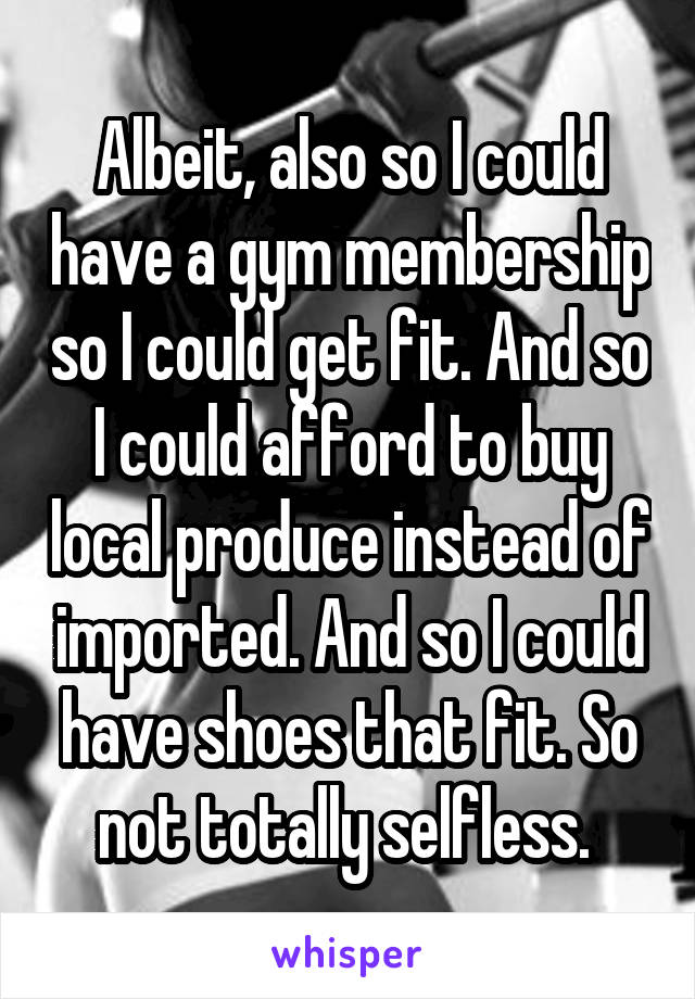 Albeit, also so I could have a gym membership so I could get fit. And so I could afford to buy local produce instead of imported. And so I could have shoes that fit. So not totally selfless. 