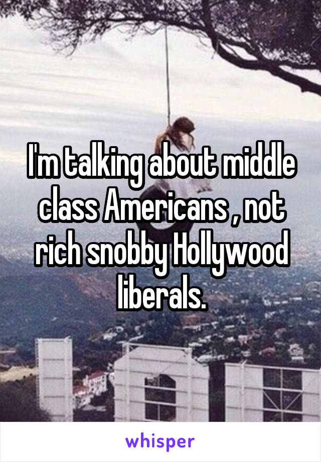 I'm talking about middle class Americans , not rich snobby Hollywood liberals.