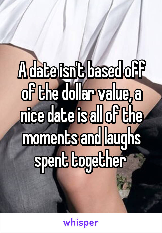 A date isn't based off of the dollar value, a nice date is all of the moments and laughs spent together 