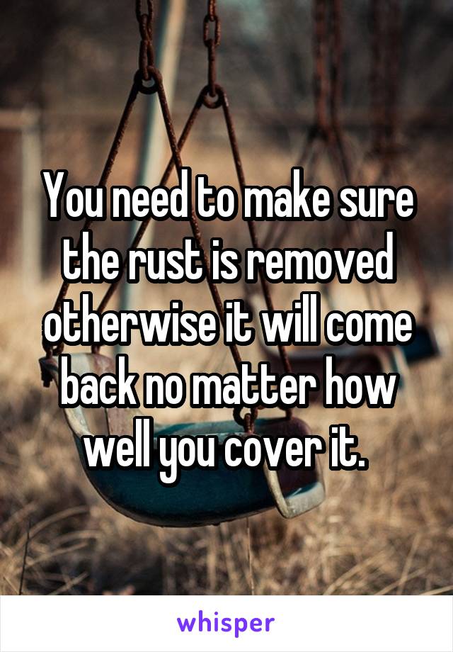 You need to make sure the rust is removed otherwise it will come back no matter how well you cover it. 