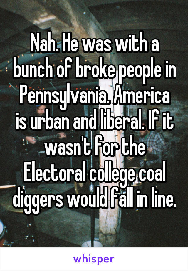 Nah. He was with a bunch of broke people in Pennsylvania. America is urban and liberal. If it wasn't for the Electoral college coal diggers would fall in line. 