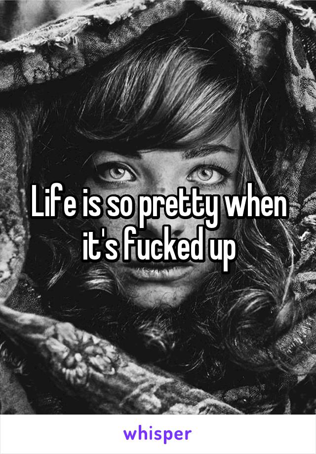 Life is so pretty when it's fucked up