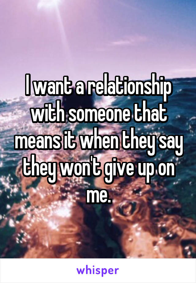 I want a relationship with someone that means it when they say they won't give up on me.