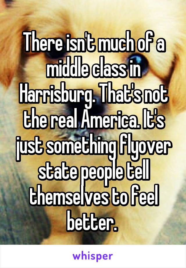 There isn't much of a middle class in Harrisburg. That's not the real America. It's just something flyover state people tell themselves to feel better. 