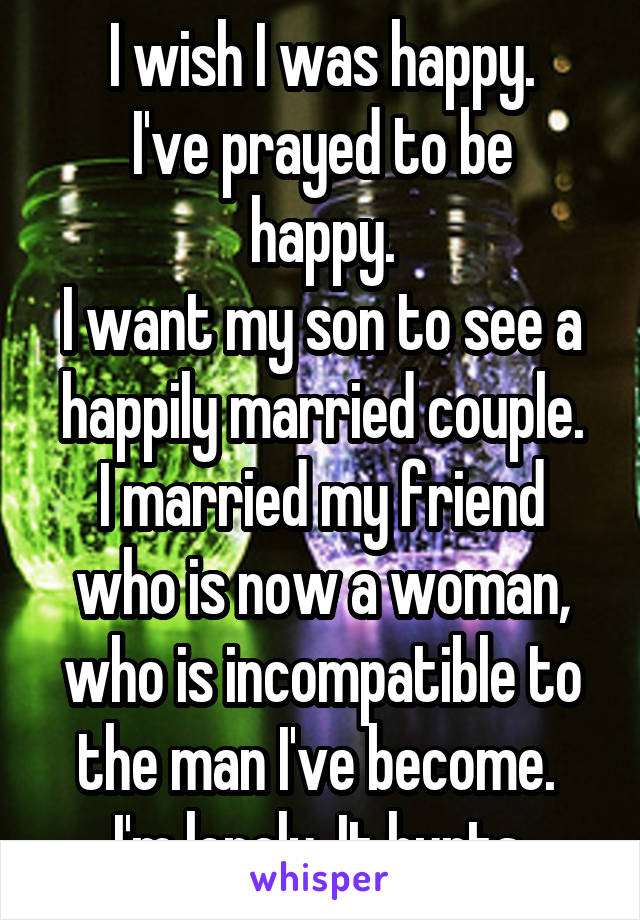 I wish I was happy.
I've prayed to be happy.
I want my son to see a happily married couple.
I married my friend who is now a woman, who is incompatible to the man I've become. 
I'm lonely. It hurts.