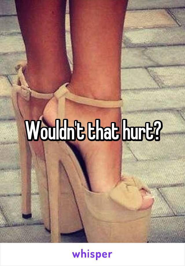 Wouldn't that hurt?