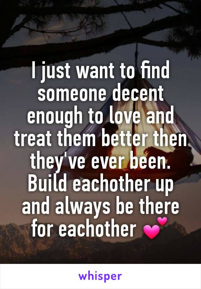 I just want to find someone decent enough to love and treat them better then they've ever been. Build eachother up and always be there for eachother 💕