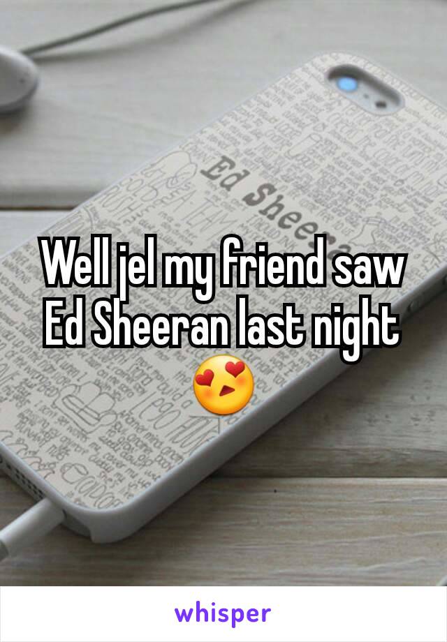 Well jel my friend saw Ed Sheeran last night 😍