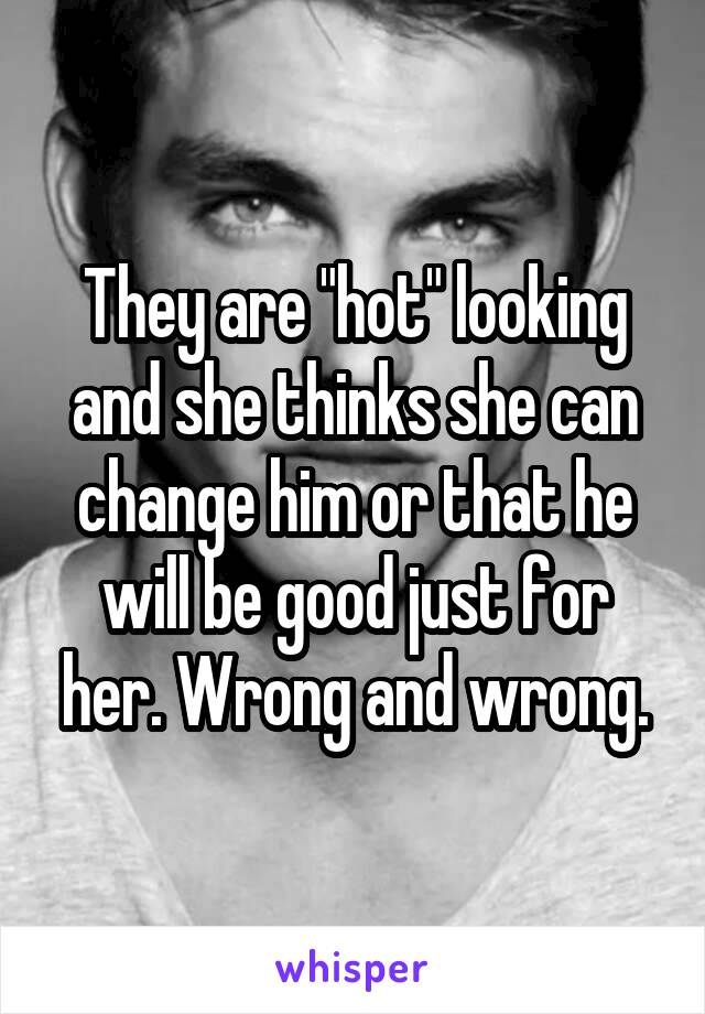 They are "hot" looking and she thinks she can change him or that he will be good just for her. Wrong and wrong.