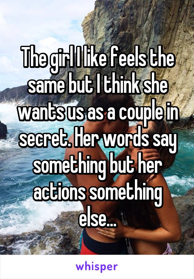 The girl I like feels the same but I think she wants us as a couple in secret. Her words say something but her actions something else...