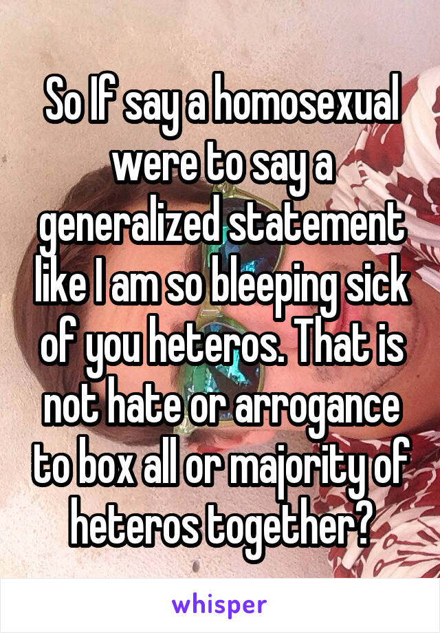 So If say a homosexual were to say a generalized statement like I am so bleeping sick of you heteros. That is not hate or arrogance to box all or majority of heteros together?