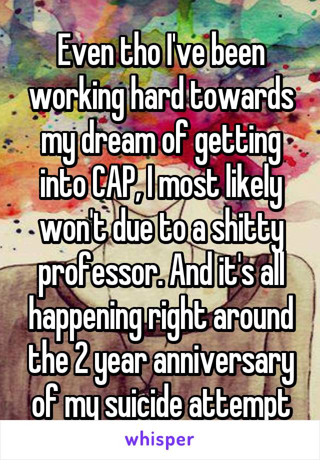 Even tho I've been working hard towards my dream of getting into CAP, I most likely won't due to a shitty professor. And it's all happening right around the 2 year anniversary of my suicide attempt