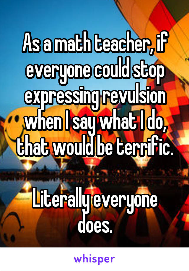 As a math teacher, if everyone could stop expressing revulsion when I say what I do, that would be terrific.
  
Literally everyone does.