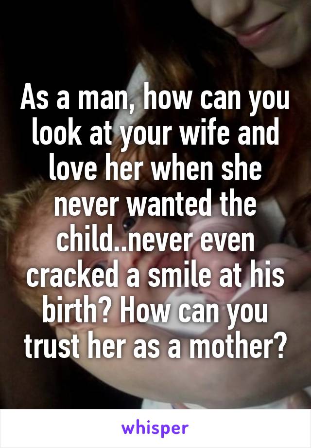 As a man, how can you look at your wife and love her when she never wanted the child..never even cracked a smile at his birth? How can you trust her as a mother?