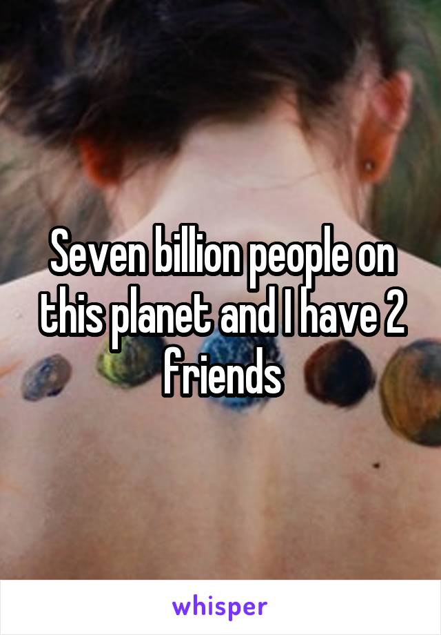 Seven billion people on this planet and I have 2 friends