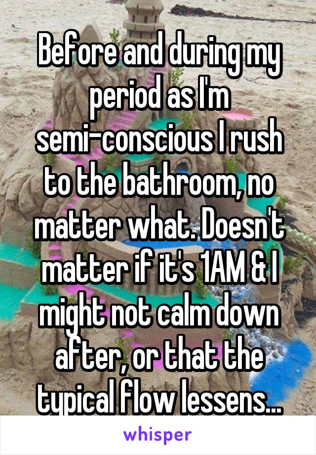 Before and during my period as I'm semi-conscious I rush to the bathroom, no matter what. Doesn't matter if it's 1AM & I might not calm down after, or that the typical flow lessens...