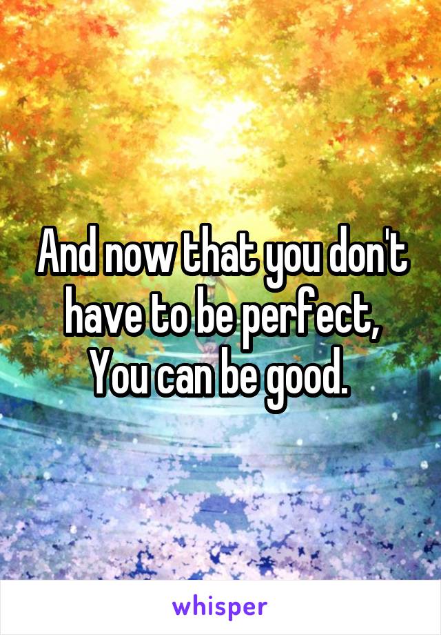 And now that you don't have to be perfect,
You can be good. 