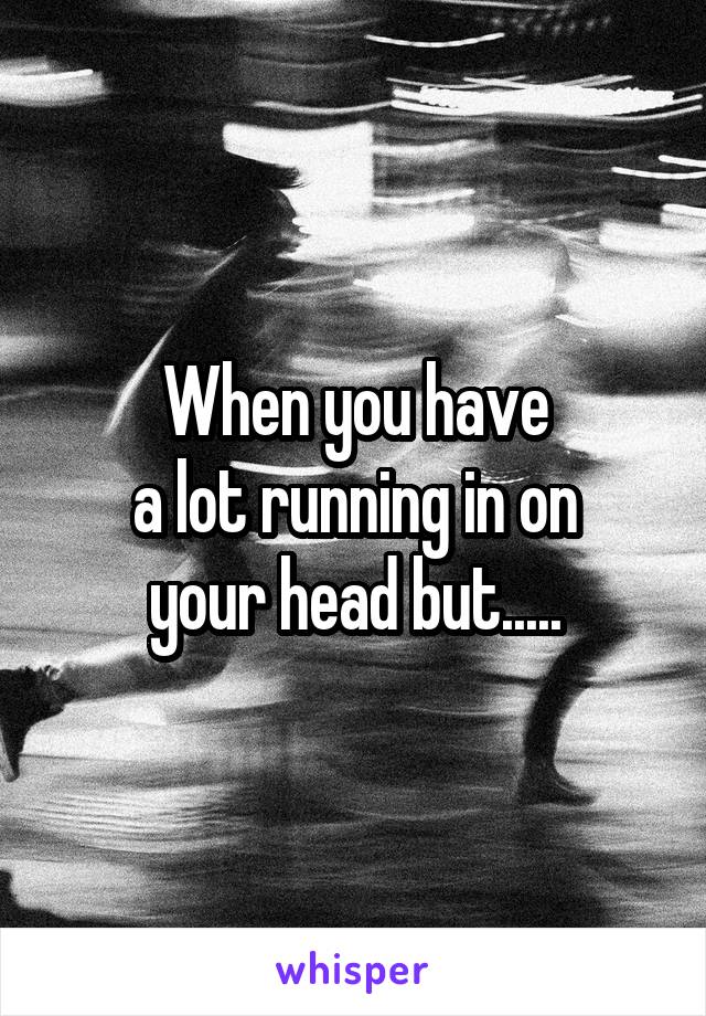 When you have
 a lot running in on 
your head but.....