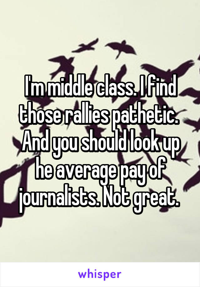 I'm middle class. I find those rallies pathetic.  And you should look up he average pay of journalists. Not great. 