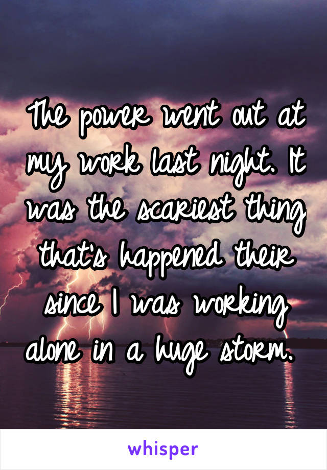 The power went out at my work last night. It was the scariest thing that's happened their since I was working alone in a huge storm. 