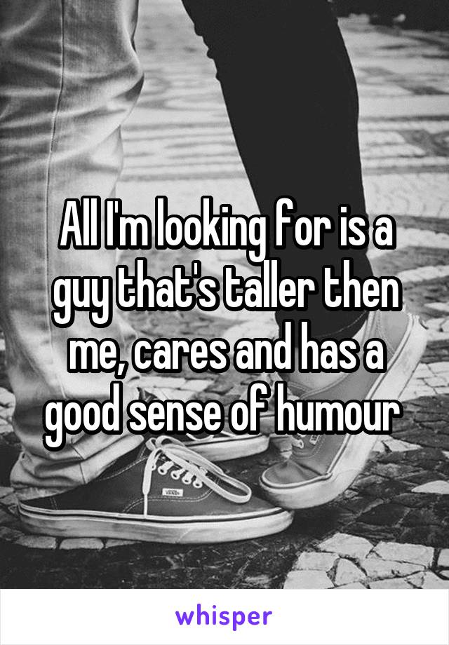 All I'm looking for is a guy that's taller then me, cares and has a good sense of humour 