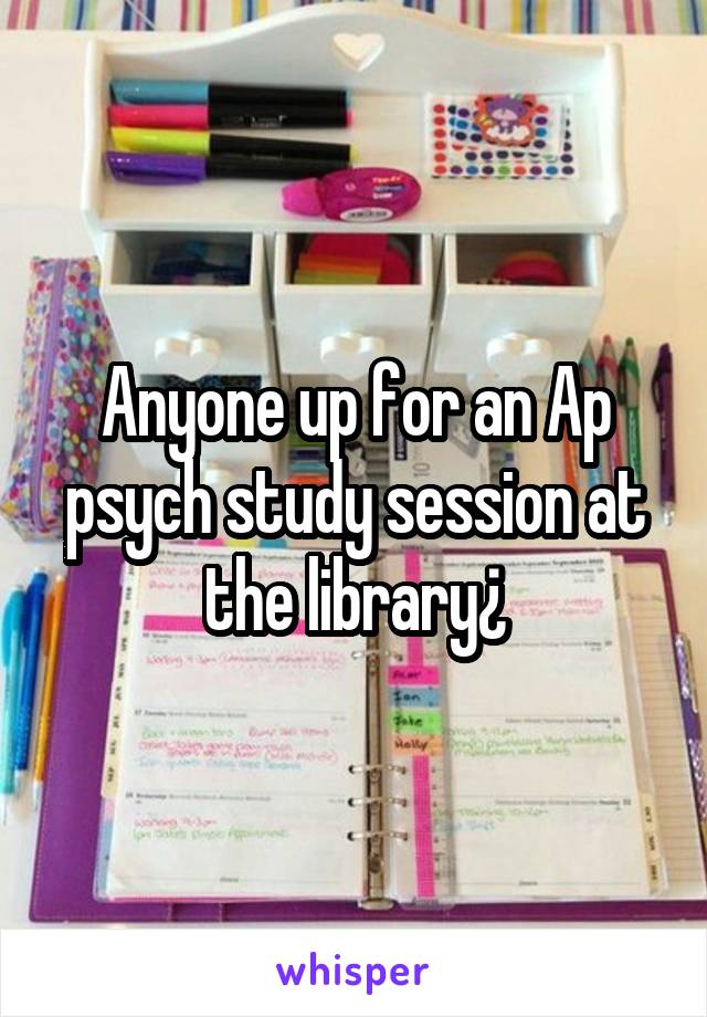 Anyone up for an Ap psych study session at the library¿