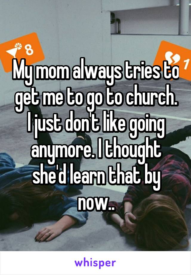 My mom always tries to get me to go to church. I just don't like going anymore. I thought she'd learn that by now..