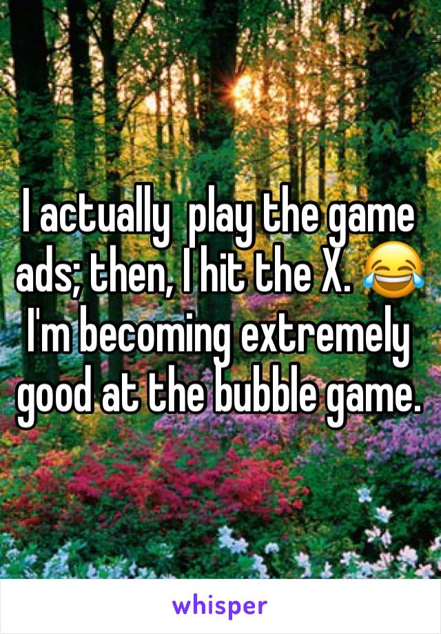 I actually  play the game ads; then, I hit the X. 😂
I'm becoming extremely good at the bubble game.