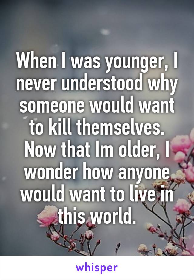 When I was younger, I never understood why someone would want to kill themselves. Now that Im older, I wonder how anyone would want to live in this world.