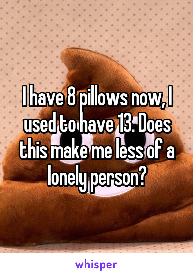 I have 8 pillows now, I used to have 13. Does this make me less of a lonely person?