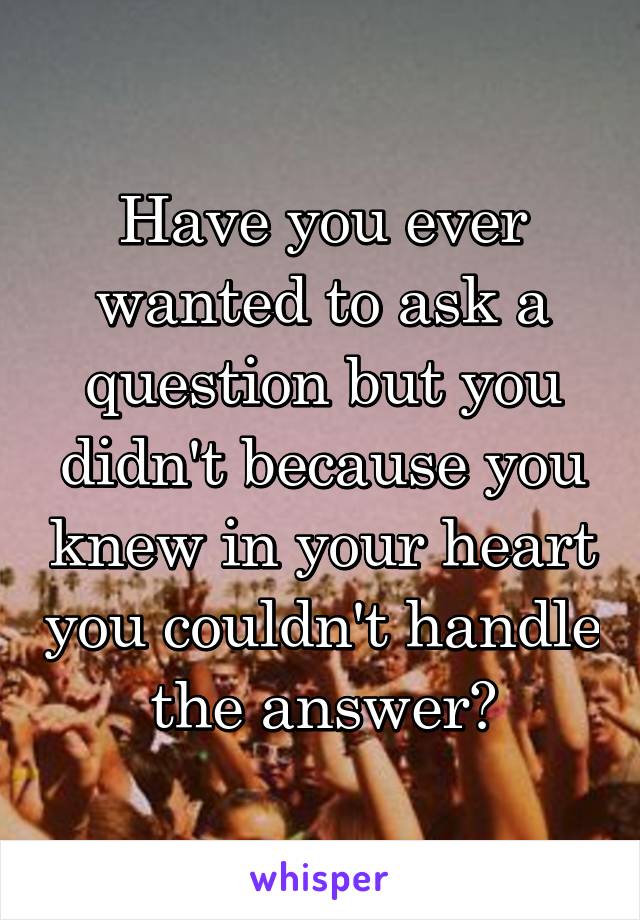 Have you ever wanted to ask a question but you didn't because you knew in your heart you couldn't handle the answer?