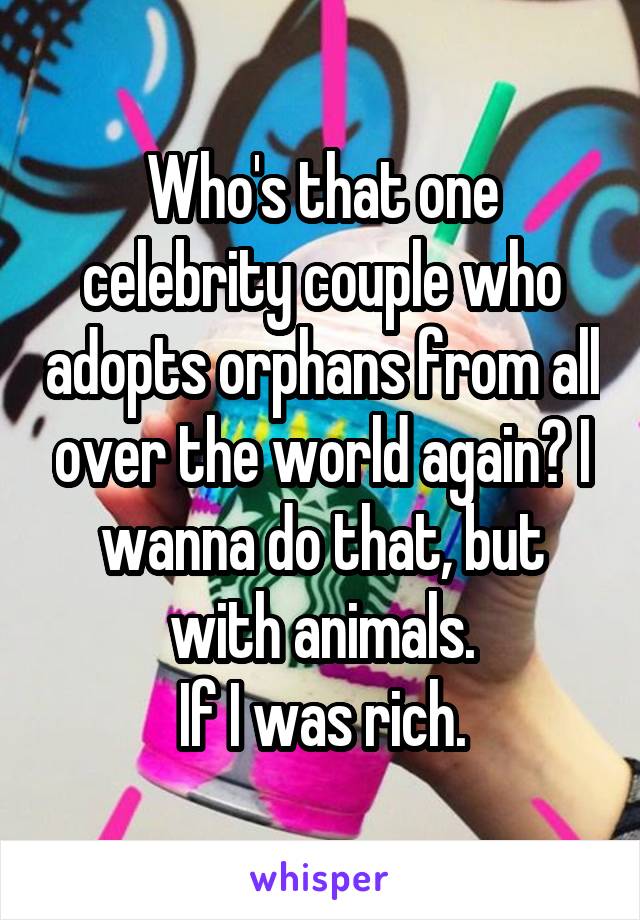 Who's that one celebrity couple who adopts orphans from all over the world again? I wanna do that, but with animals.
If I was rich.