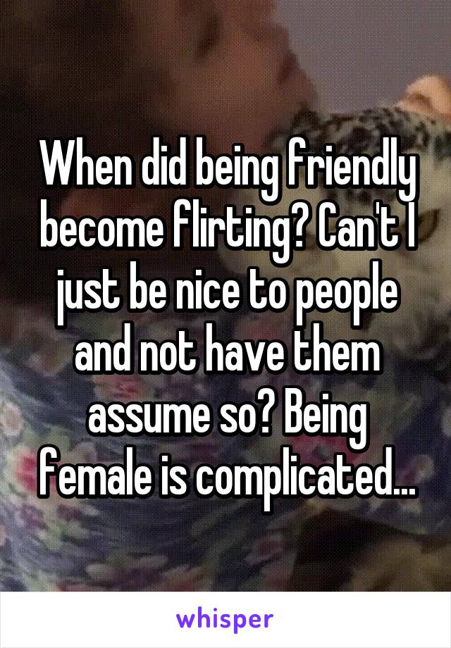 When did being friendly become flirting? Can't I just be nice to people and not have them assume so? Being female is complicated...