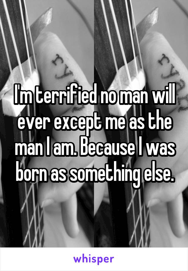 I'm terrified no man will ever except me as the man I am. Because I was born as something else.