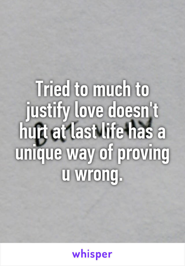 Tried to much to justify love doesn't hurt at last life has a unique way of proving u wrong.