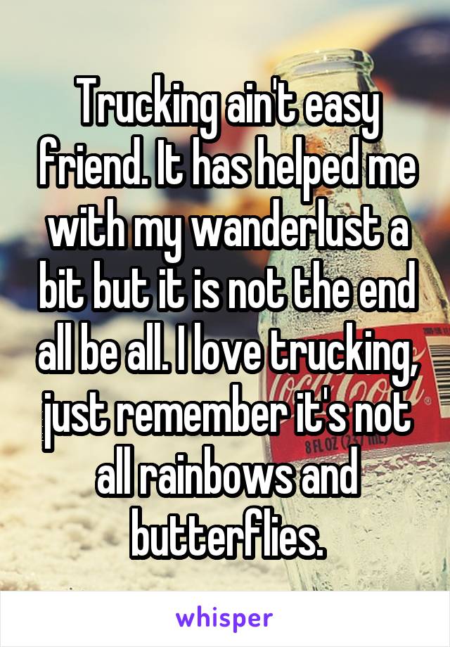 Trucking ain't easy friend. It has helped me with my wanderlust a bit but it is not the end all be all. I love trucking, just remember it's not all rainbows and butterflies.