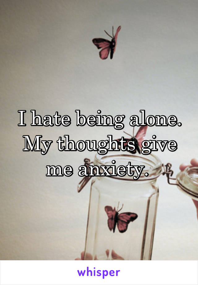 I hate being alone. My thoughts give me anxiety. 