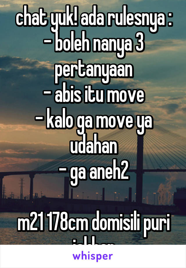 chat yuk! ada rulesnya :
- boleh nanya 3 pertanyaan
- abis itu move
- kalo ga move ya udahan
- ga aneh2

m21 178cm domisili puri jakbar