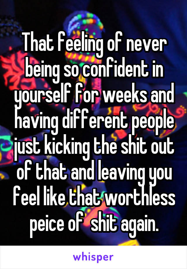 That feeling of never being so confident in yourself for weeks and having different people just kicking the shit out of that and leaving you feel like that worthless peice of  shit again.