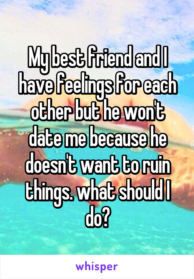 My best friend and I have feelings for each other but he won't date me because he doesn't want to ruin things. what should I do?