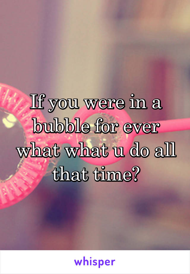 If you were in a bubble for ever what what u do all that time?