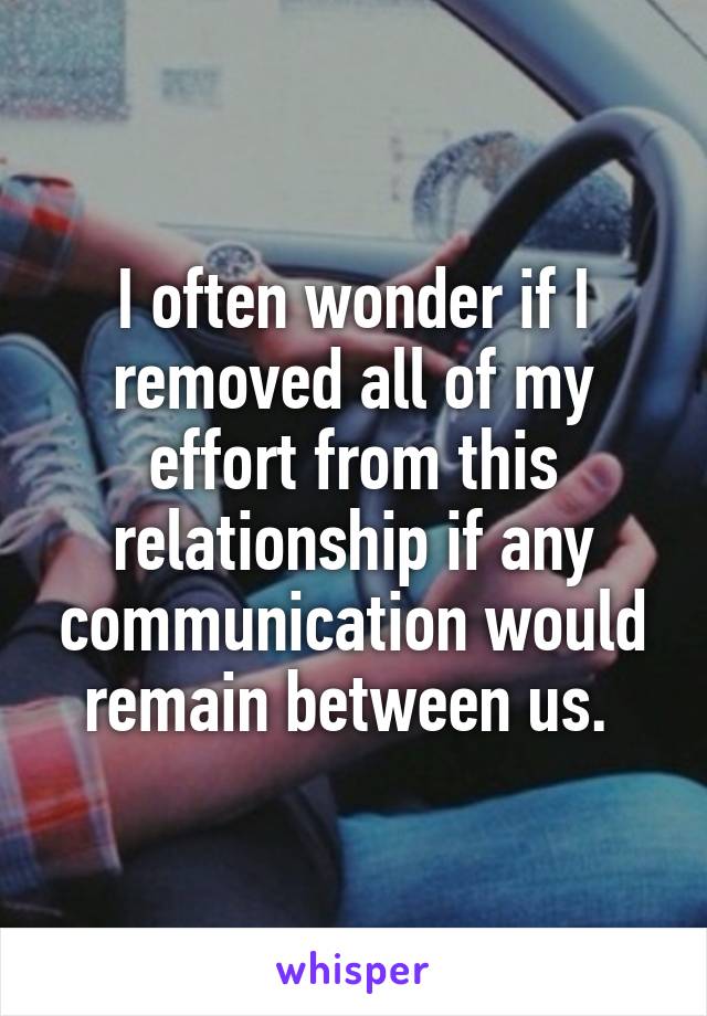 I often wonder if I removed all of my effort from this relationship if any communication would remain between us. 