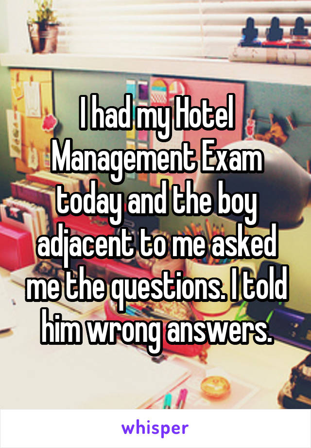 I had my Hotel Management Exam today and the boy adjacent to me asked me the questions. I told him wrong answers.