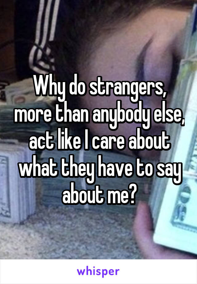 Why do strangers, more than anybody else, act like I care about what they have to say about me?