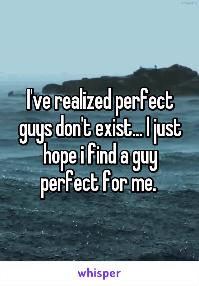 I've realized perfect guys don't exist... I just hope i find a guy perfect for me. 