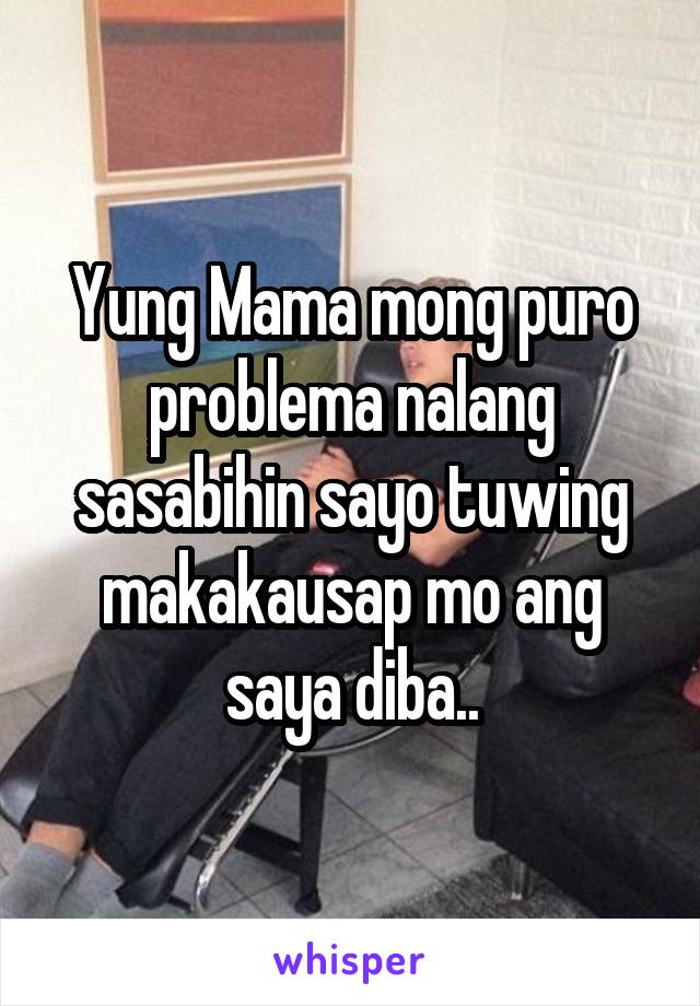 Yung Mama mong puro problema nalang sasabihin sayo tuwing makakausap mo ang saya diba..