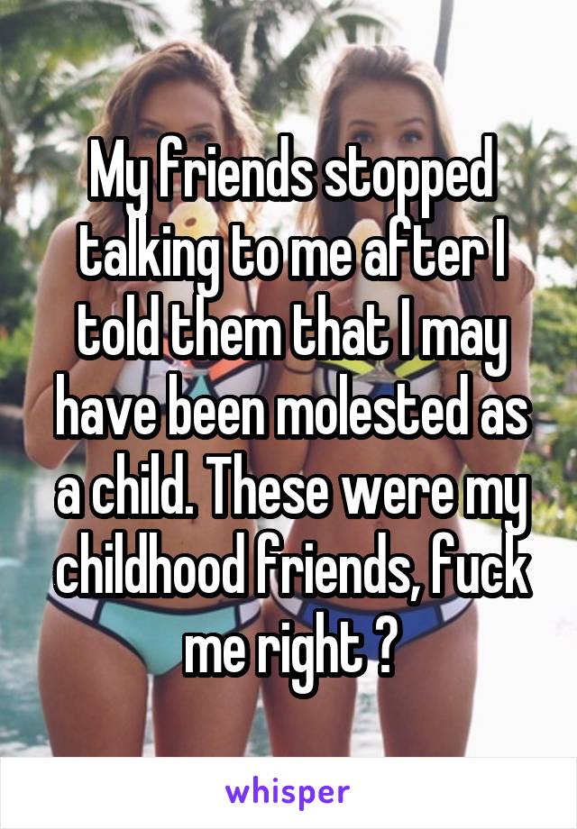 My friends stopped talking to me after I told them that I may have been molested as a child. These were my childhood friends, fuck me right ?