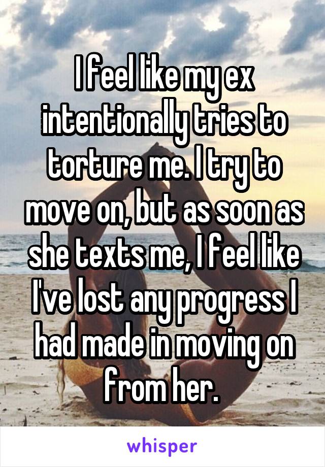 I feel like my ex intentionally tries to torture me. I try to move on, but as soon as she texts me, I feel like I've lost any progress I had made in moving on from her. 