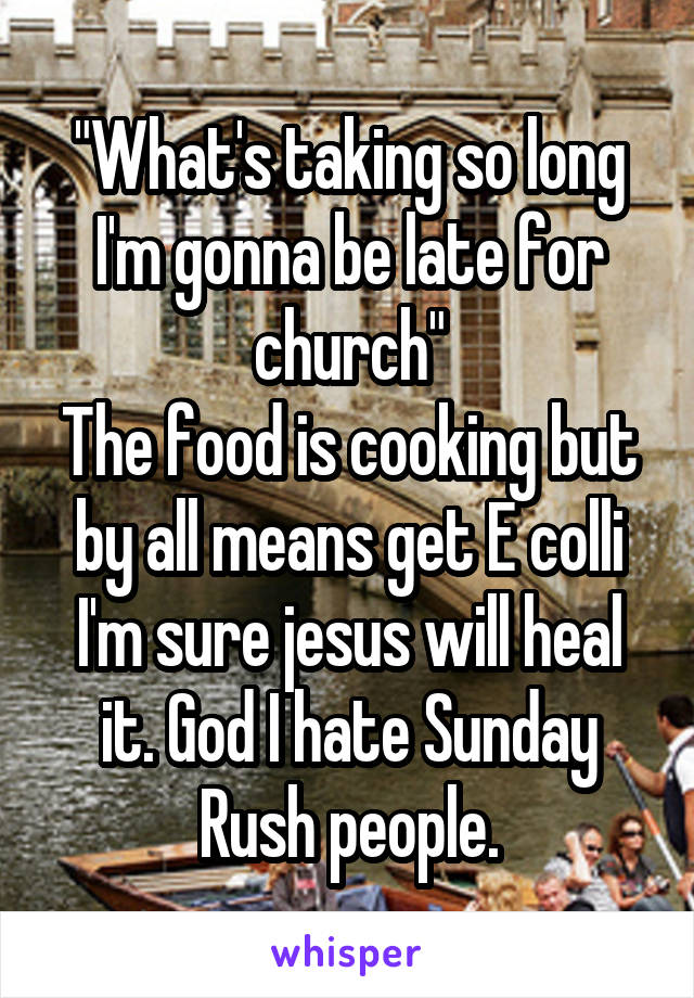 "What's taking so long I'm gonna be late for church"
The food is cooking but by all means get E colli I'm sure jesus will heal it. God I hate Sunday Rush people.