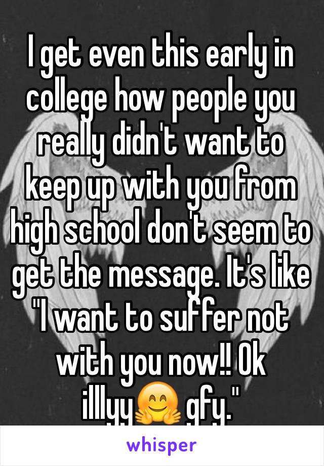 I get even this early in college how people you really didn't want to keep up with you from high school don't seem to get the message. It's like "I want to suffer not with you now!! Ok illlyy🤗 gfy."